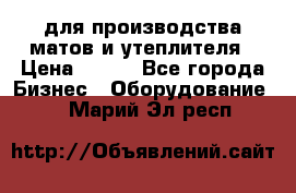 для производства матов и утеплителя › Цена ­ 100 - Все города Бизнес » Оборудование   . Марий Эл респ.